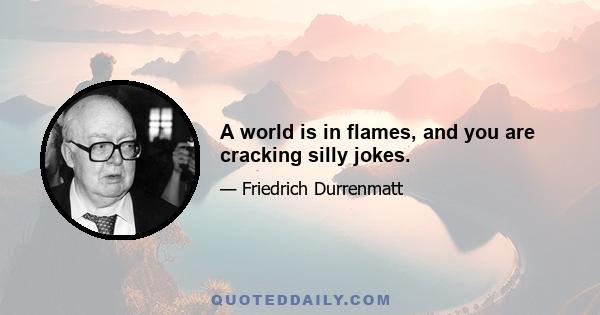 A world is in flames, and you are cracking silly jokes.