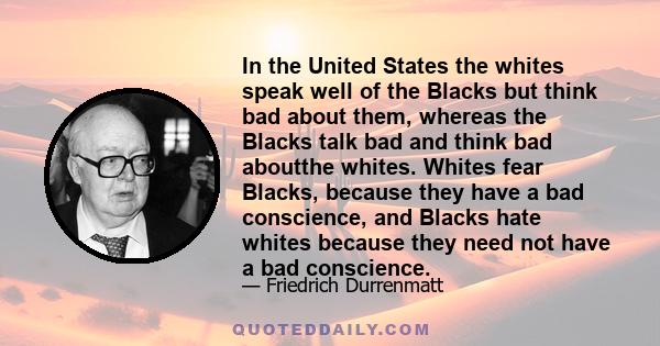 In the United States the whites speak well of the Blacks but think bad about them, whereas the Blacks talk bad and think bad aboutthe whites. Whites fear Blacks, because they have a bad conscience, and Blacks hate