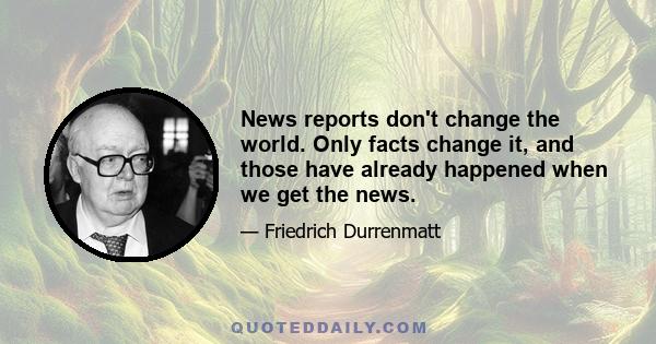 News reports don't change the world. Only facts change it, and those have already happened when we get the news.