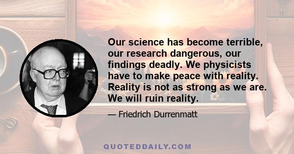 Our science has become terrible, our research dangerous, our findings deadly. We physicists have to make peace with reality. Reality is not as strong as we are. We will ruin reality.