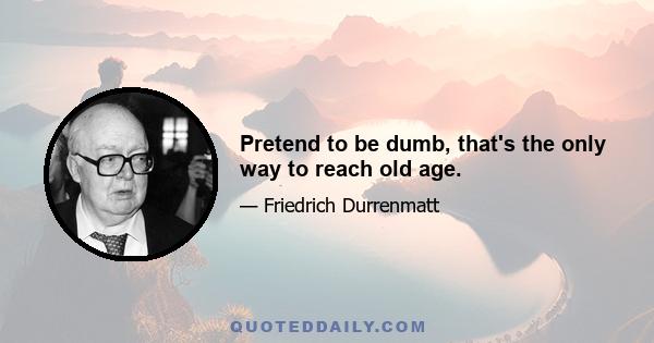 Pretend to be dumb, that's the only way to reach old age.