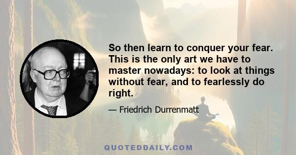 So then learn to conquer your fear. This is the only art we have to master nowadays: to look at things without fear, and to fearlessly do right.