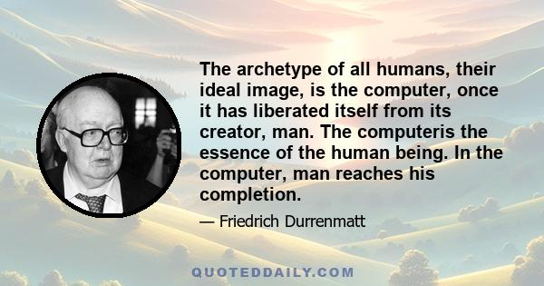 The archetype of all humans, their ideal image, is the computer, once it has liberated itself from its creator, man. The computeris the essence of the human being. In the computer, man reaches his completion.