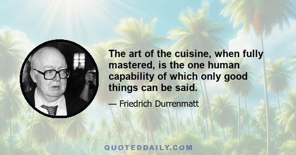 The art of the cuisine, when fully mastered, is the one human capability of which only good things can be said.