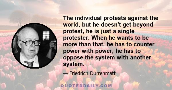 The individual protests against the world, but he doesn't get beyond protest, he is just a single protester. When he wants to be more than that, he has to counter power with power, he has to oppose the system with