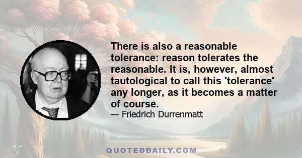 There is also a reasonable tolerance: reason tolerates the reasonable. It is, however, almost tautological to call this 'tolerance' any longer, as it becomes a matter of course.