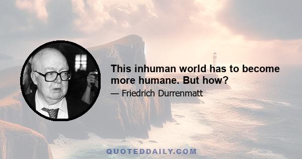 This inhuman world has to become more humane. But how?