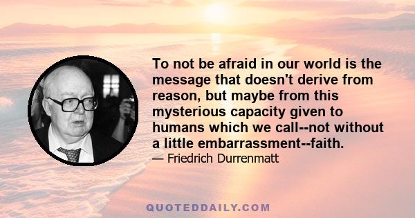 To not be afraid in our world is the message that doesn't derive from reason, but maybe from this mysterious capacity given to humans which we call--not without a little embarrassment--faith.