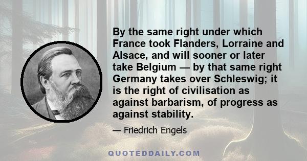 By the same right under which France took Flanders, Lorraine and Alsace, and will sooner or later take Belgium — by that same right Germany takes over Schleswig; it is the right of civilisation as against barbarism, of