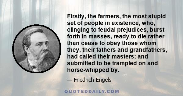 Firstly, the farmers, the most stupid set of people in existence, who, clinging to feudal prejudices, burst forth in masses, ready to die rather than cease to obey those whom they, their fathers and grandfathers, had