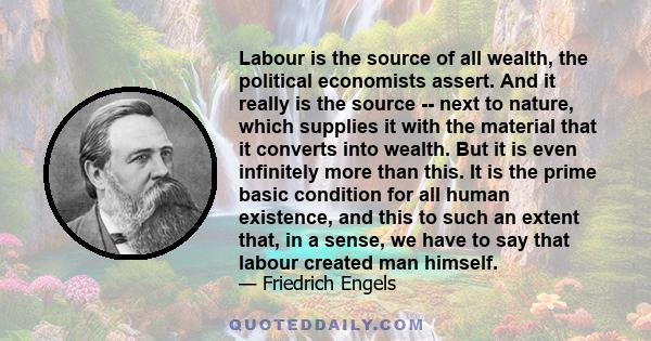 Labour is the source of all wealth, the political economists assert. And it really is the source -- next to nature, which supplies it with the material that it converts into wealth. But it is even infinitely more than