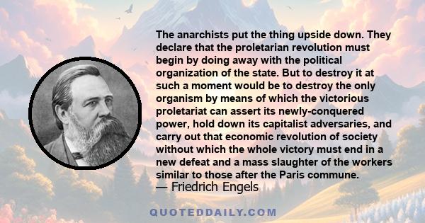 The anarchists put the thing upside down. They declare that the proletarian revolution must begin by doing away with the political organization of the state. But to destroy it at such a moment would be to destroy the