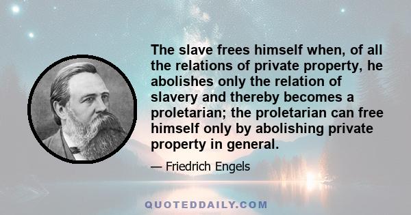 The slave frees himself when, of all the relations of private property, he abolishes only the relation of slavery and thereby becomes a proletarian; the proletarian can free himself only by abolishing private property