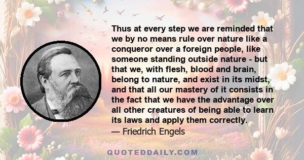 Thus at every step we are reminded that we by no means rule over nature like a conqueror over a foreign people, like someone standing outside nature - but that we, with flesh, blood and brain, belong to nature, and