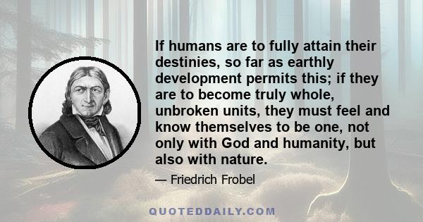 If humans are to fully attain their destinies, so far as earthly development permits this; if they are to become truly whole, unbroken units, they must feel and know themselves to be one, not only with God and humanity, 