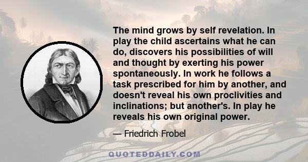 The mind grows by self revelation. In play the child ascertains what he can do, discovers his possibilities of will and thought by exerting his power spontaneously. In work he follows a task prescribed for him by