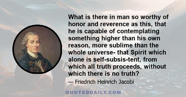 What is there in man so worthy of honor and reverence as this, that he is capable of contemplating something higher than his own reason, more sublime than the whole universe- that Spirit which alone is self-subsis-tent, 