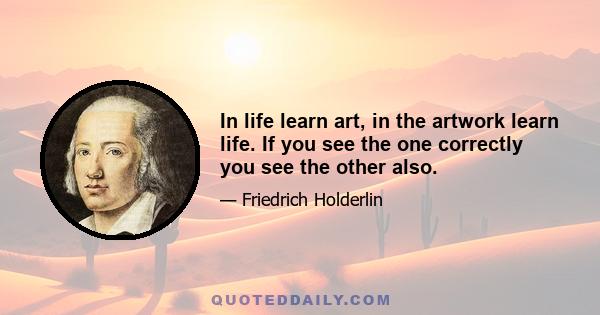 In life learn art, in the artwork learn life. If you see the one correctly you see the other also.