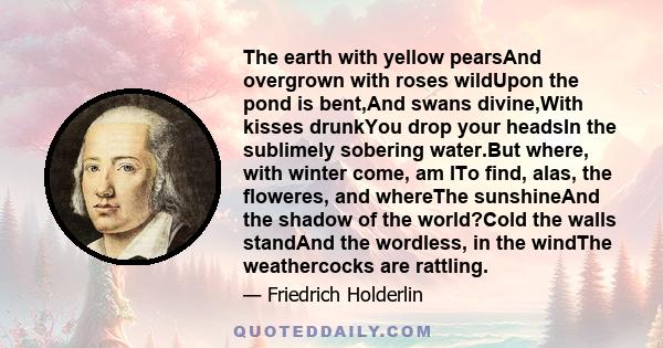 The earth with yellow pearsAnd overgrown with roses wildUpon the pond is bent,And swans divine,With kisses drunkYou drop your headsIn the sublimely sobering water.But where, with winter come, am ITo find, alas, the