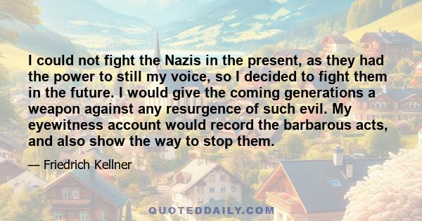 I could not fight the Nazis in the present, as they had the power to still my voice, so I decided to fight them in the future. I would give the coming generations a weapon against any resurgence of such evil. My