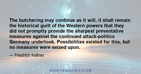 The butchering may continue as it will, it shall remain the historical guilt of the Western powers that they did not promptly provide the sharpest preventative measures against the continued attack-politics Germany