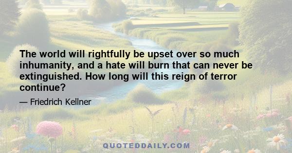 The world will rightfully be upset over so much inhumanity, and a hate will burn that can never be extinguished. How long will this reign of terror continue?