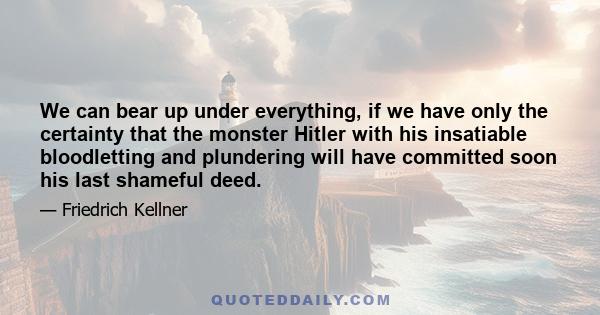 We can bear up under everything, if we have only the certainty that the monster Hitler with his insatiable bloodletting and plundering will have committed soon his last shameful deed.