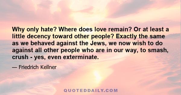 Why only hate? Where does love remain? Or at least a little decency toward other people? Exactly the same as we behaved against the Jews, we now wish to do against all other people who are in our way, to smash, crush -