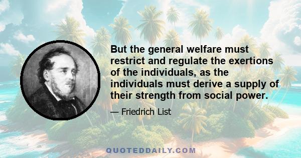 But the general welfare must restrict and regulate the exertions of the individuals, as the individuals must derive a supply of their strength from social power.