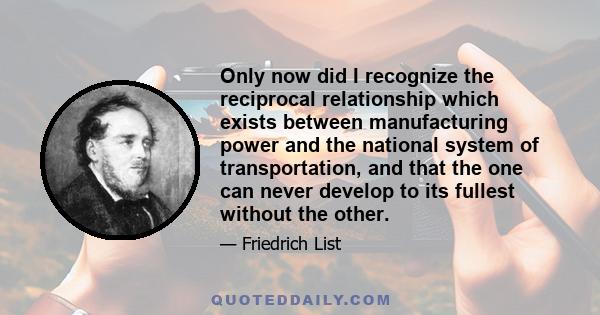 Only now did I recognize the reciprocal relationship which exists between manufacturing power and the national system of transportation, and that the one can never develop to its fullest without the other.