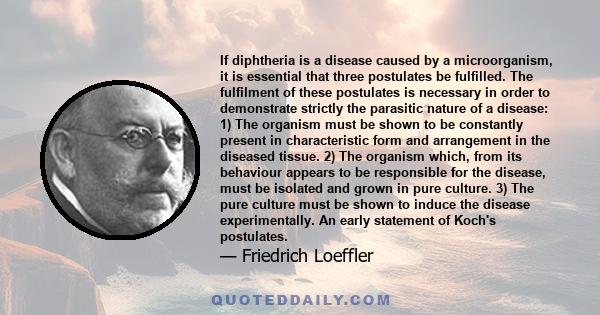 If diphtheria is a disease caused by a microorganism, it is essential that three postulates be fulfilled. The fulfilment of these postulates is necessary in order to demonstrate strictly the parasitic nature of a