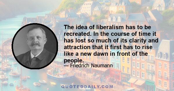 The idea of liberalism has to be recreated. In the course of time it has lost so much of its clarity and attraction that it first has to rise like a new dawn in front of the people.