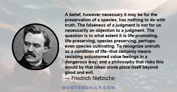 A belief, however necessary it may be for the preservation of a species, has nothing to do with truth. The falseness of a judgment is not for us necessarily an objection to a judgment. The question is to what extent it