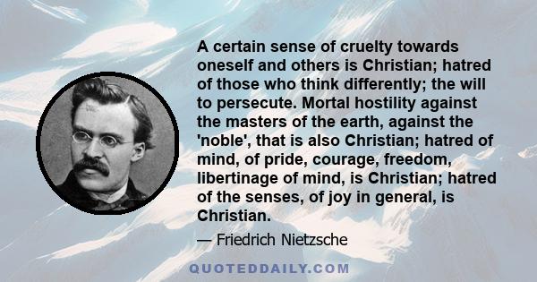 A certain sense of cruelty towards oneself and others is Christian; hatred of those who think differently; the will to persecute. Mortal hostility against the masters of the earth, against the 'noble', that is also