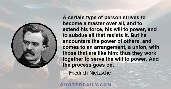 A certain type of person strives to become a master over all, and to extend his force, his will to power, and to subdue all that resists it. But he encounters the power of others, and comes to an arrangement, a union,