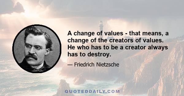 A change of values - that means, a change of the creators of values. He who has to be a creator always has to destroy.