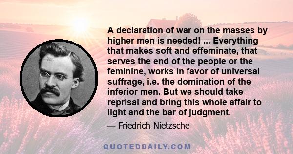 A declaration of war on the masses by higher men is needed! ... Everything that makes soft and effeminate, that serves the end of the people or the feminine, works in favor of universal suffrage, i.e. the domination of