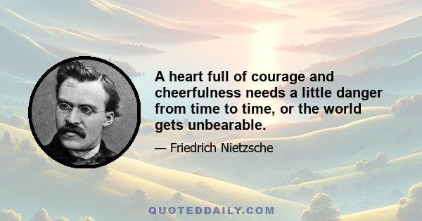 A heart full of courage and cheerfulness needs a little danger from time to time, or the world gets unbearable.