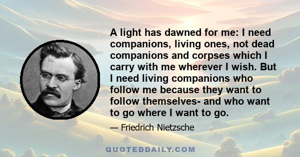 A light has dawned for me: I need companions, living ones, not dead companions and corpses which I carry with me wherever I wish. But I need living companions who follow me because they want to follow themselves- and