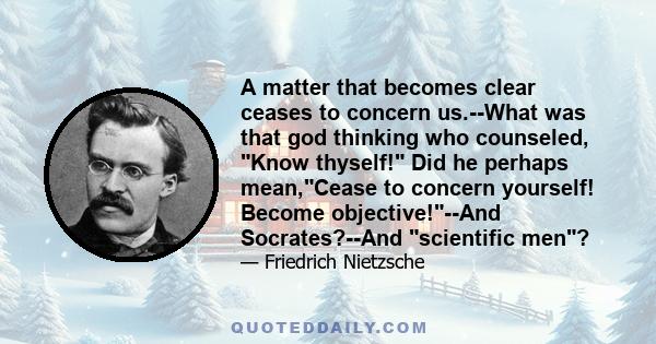 A matter that becomes clear ceases to concern us.--What was that god thinking who counseled, Know thyself! Did he perhaps mean,Cease to concern yourself! Become objective!--And Socrates?--And scientific men?