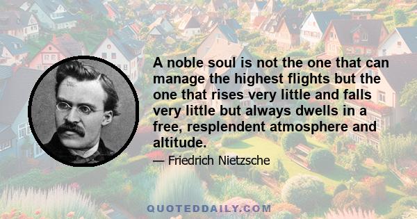 A noble soul is not the one that can manage the highest flights but the one that rises very little and falls very little but always dwells in a free, resplendent atmosphere and altitude.