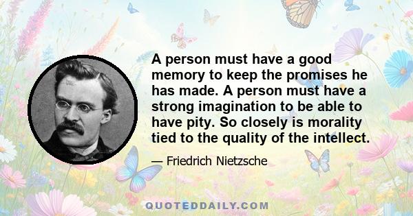 A person must have a good memory to keep the promises he has made. A person must have a strong imagination to be able to have pity. So closely is morality tied to the quality of the intellect.