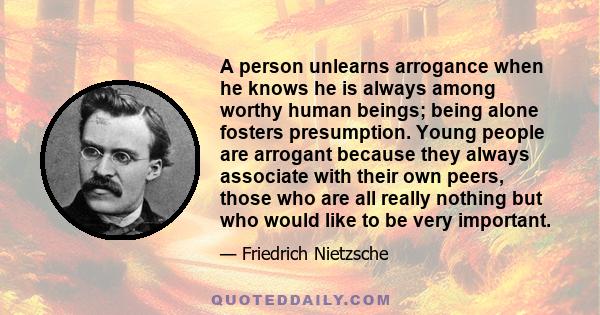 A person unlearns arrogance when he knows he is always among worthy human beings; being alone fosters presumption. Young people are arrogant because they always associate with their own peers, those who are all really