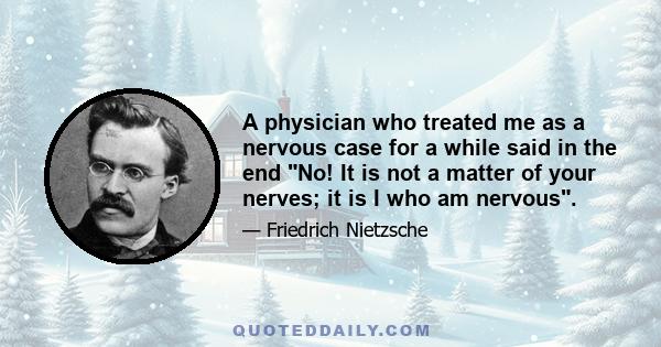 A physician who treated me as a nervous case for a while said in the end No! It is not a matter of your nerves; it is I who am nervous.