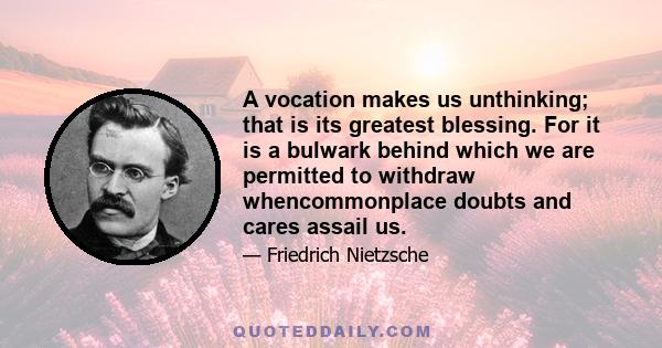 A vocation makes us unthinking; that is its greatest blessing. For it is a bulwark behind which we are permitted to withdraw whencommonplace doubts and cares assail us.