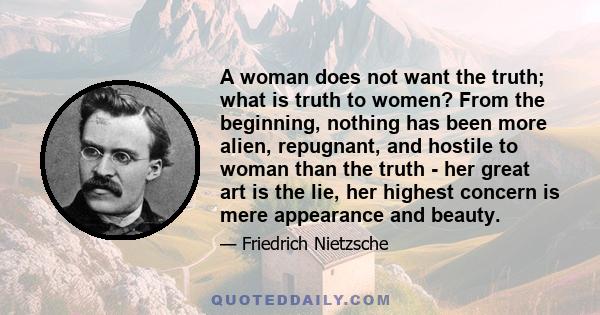 A woman does not want the truth; what is truth to women? From the beginning, nothing has been more alien, repugnant, and hostile to woman than the truth - her great art is the lie, her highest concern is mere appearance 