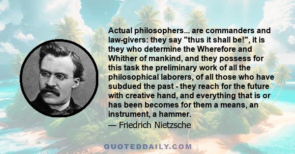 Actual philosophers... are commanders and law-givers: they say thus it shall be!, it is they who determine the Wherefore and Whither of mankind, and they possess for this task the preliminary work of all the