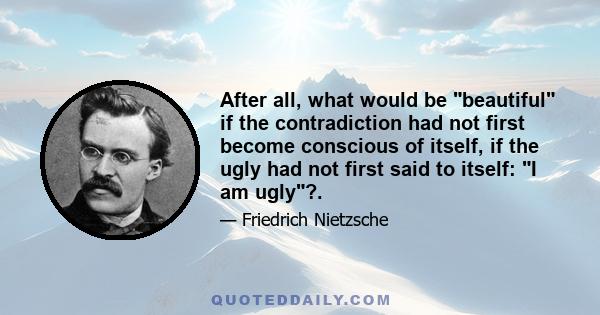 After all, what would be beautiful if the contradiction had not first become conscious of itself, if the ugly had not first said to itself: I am ugly?.