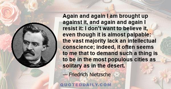 Again and again I am brought up against it, and again and again I resist it: I don't want to believe it, even though it is almost palpable: the vast majority lack an intellectual conscience; indeed, it often seems to me 