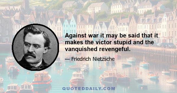 Against war it may be said that it makes the victor stupid and the vanquished revengeful.